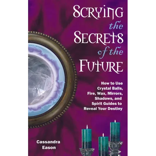 Scrying the Secrets of the Future: How to Use Crystal Ball, Fire, Wax, Mirrors, Shadows, and Spirit Guides to Reveal Your Destiny - Paperback